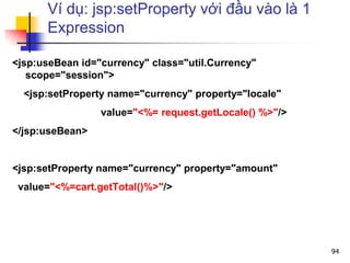 Ví dụ: jsp:setProperty với đầu vào là 1
Expression
<jsp:useBean id="currency" class="util.Currency"
scope="session">
<jsp:setProperty name="currency" property="locale"
value="<%= request.getLocale() %>"/>
</jsp:useBean>
<jsp:setProperty name="currency" property="amount"
value="<%=cart.getTotal()%>"/>
94
 
