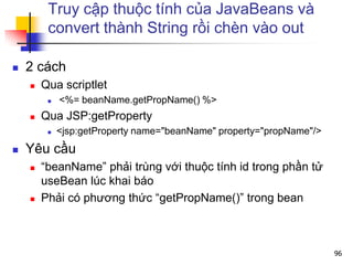 Truy cập thuộc tính của JavaBeans và
convert thành String rồi chèn vào out
 2 cách
 Qua scriptlet
 <%= beanName.getPropName() %>
 Qua JSP:getProperty
 <jsp:getProperty name="beanName" property="propName"/>
 Yêu cầu
 “beanName” phải trùng với thuộc tính id trong phần tử
useBean lúc khai báo
 Phải có phương thức “getPropName()” trong bean
96
 