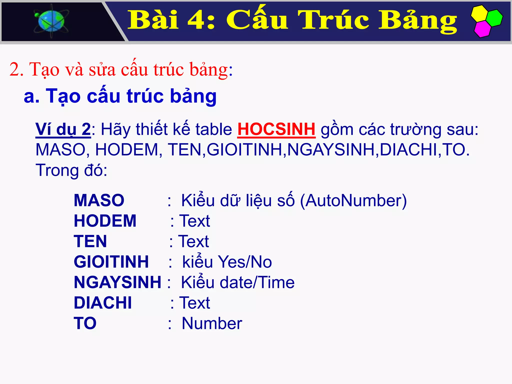 2. Tạo và sửa cấu trúc bảng:
a. Tạo cấu trúc bảng
Ví dụ 2: Hãy thiết kế table HOCSINH gồm các trường sau:
MASO, HODEM, TEN,GIOITINH,NGAYSINH,DIACHI,TO.
Trong đó:

MASO
: Kiểu dữ liệu số (AutoNumber)
HODEM
: Text
TEN
: Text
GIOITINH : kiểu Yes/No
NGAYSINH : Kiểu date/Time
DIACHI
: Text
TO
: Number

 
