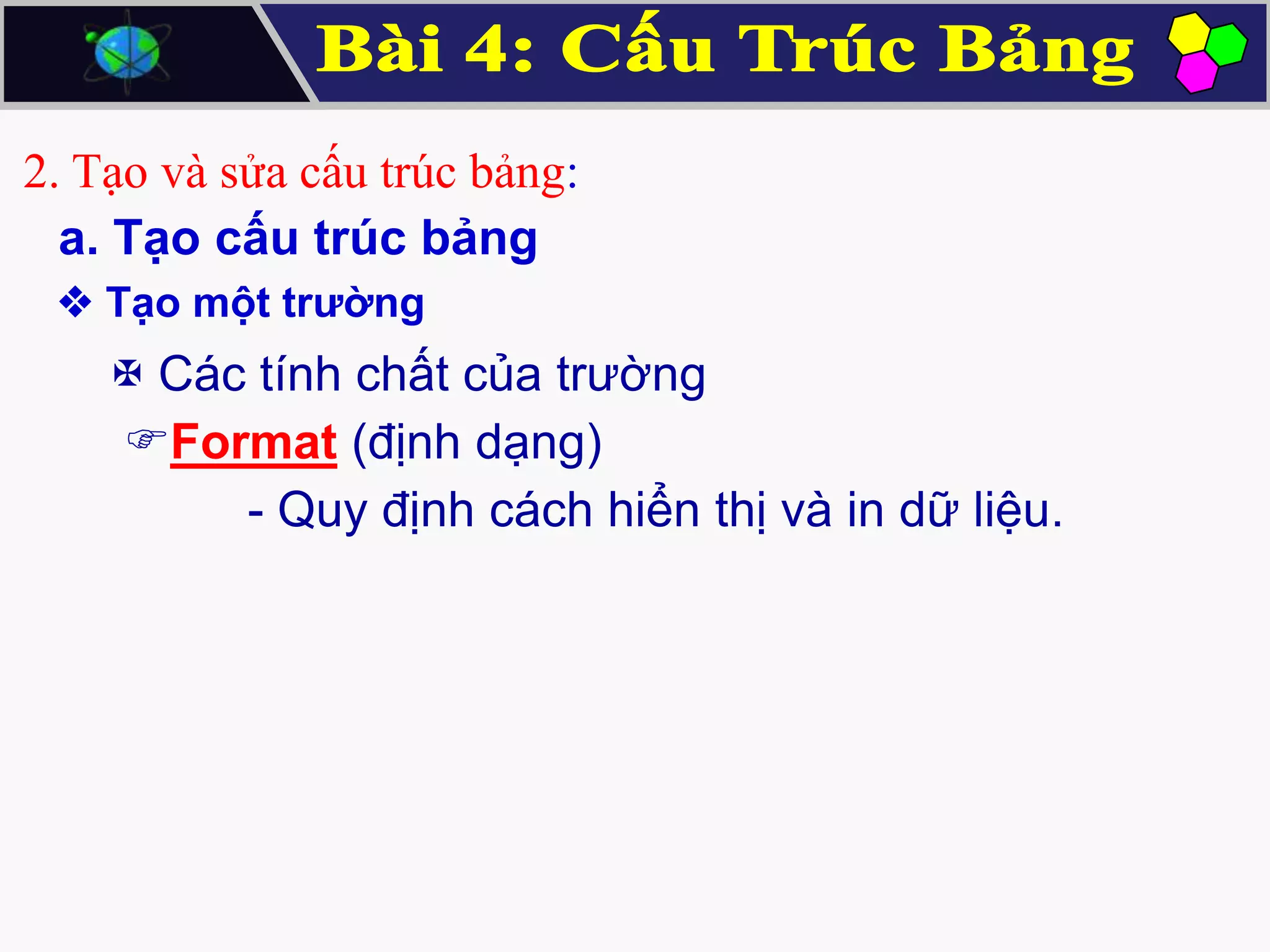 2. Tạo và sửa cấu trúc bảng:
a. Tạo cấu trúc bảng
 Tạo một trường

 Các tính chất của trường
Format (định dạng)
- Quy định cách hiển thị và in dữ liệu.

 