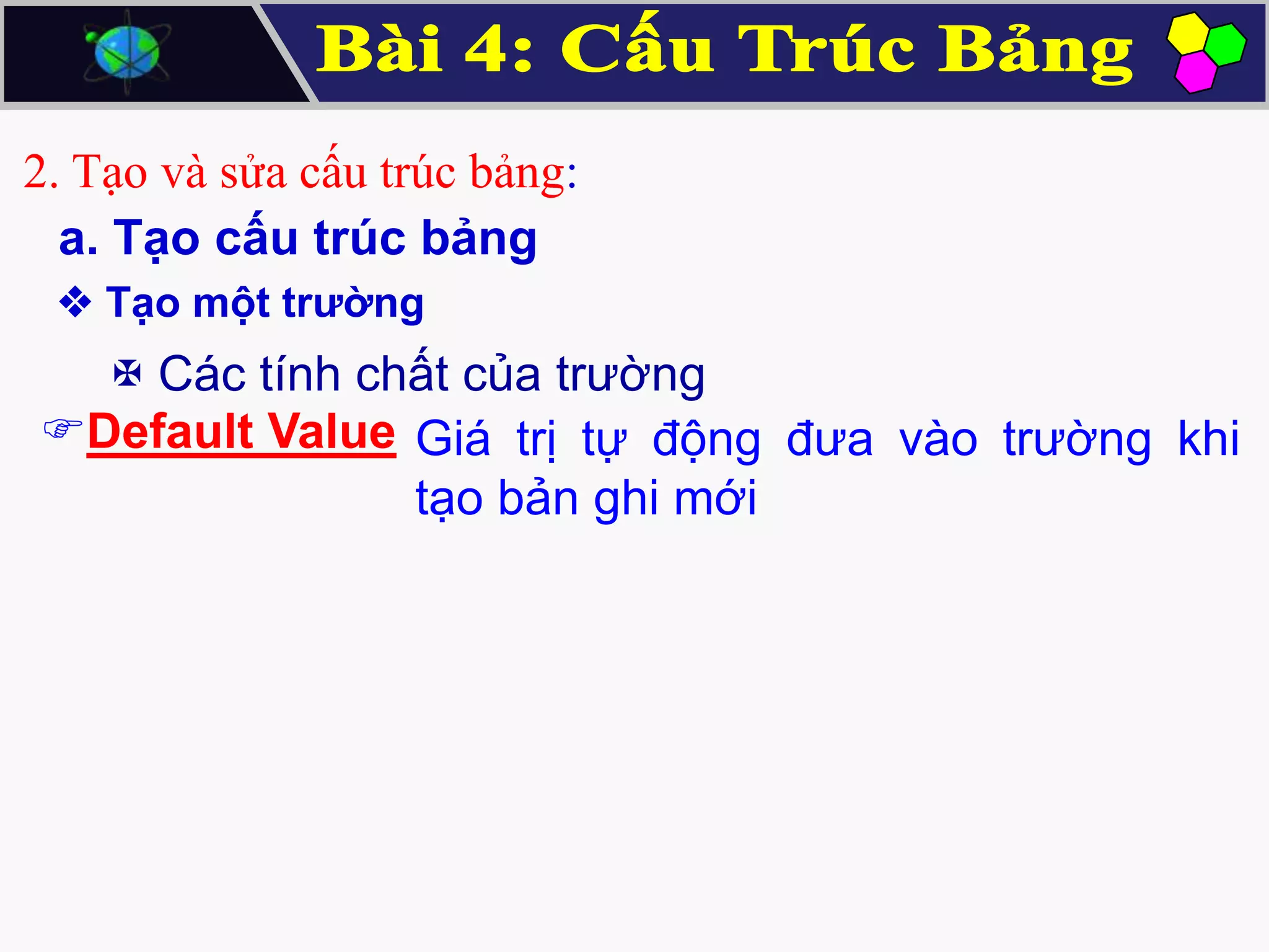 2. Tạo và sửa cấu trúc bảng:
a. Tạo cấu trúc bảng
 Tạo một trường

 Các tính chất của trường
Default Value Giá trị tự động đưa vào trường khi
tạo bản ghi mới

 