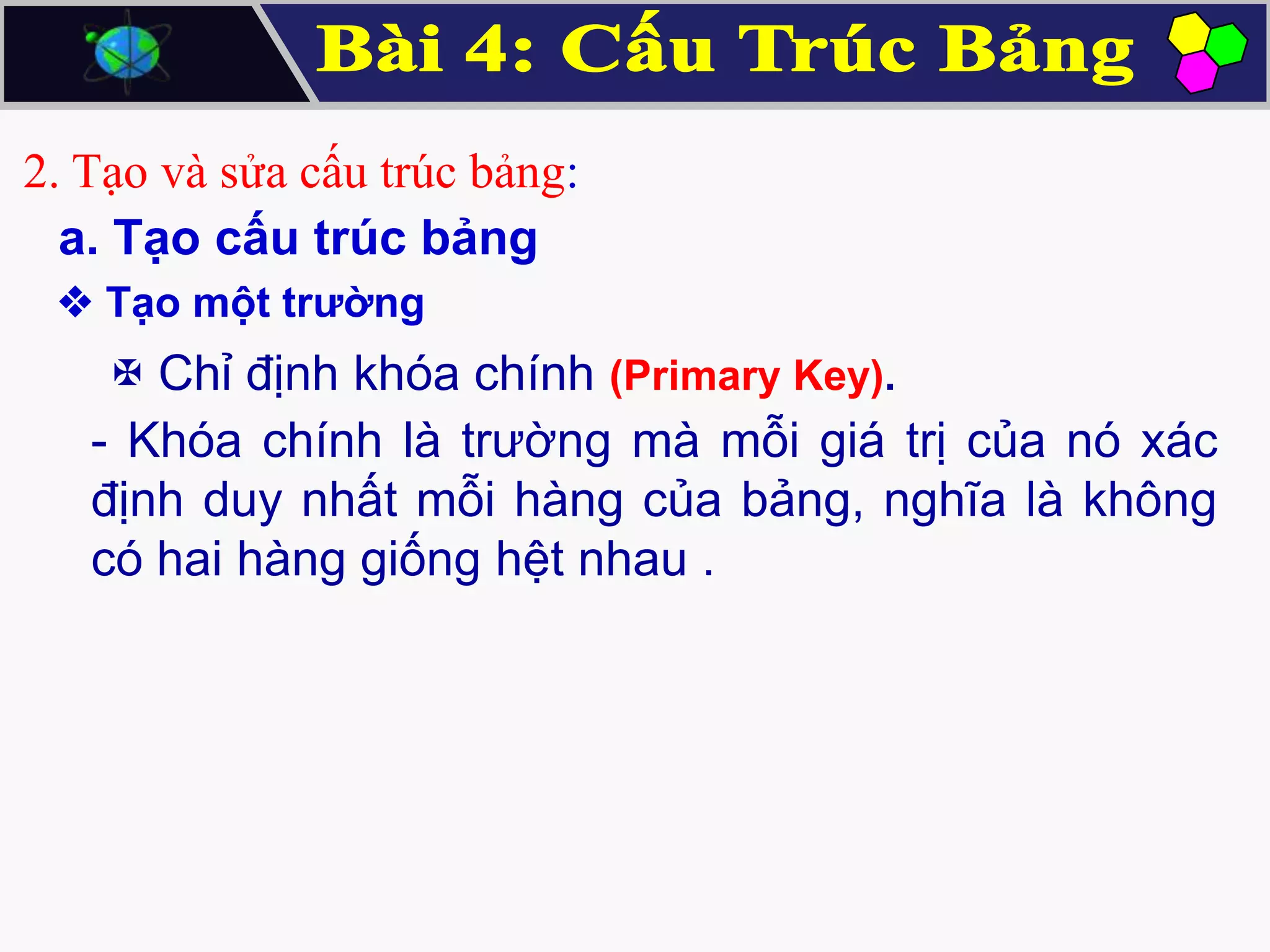 2. Tạo và sửa cấu trúc bảng:
a. Tạo cấu trúc bảng
 Tạo một trường

 Chỉ định khóa chính (Primary Key).
- Khóa chính là trường mà mỗi giá trị của nó xác
định duy nhất mỗi hàng của bảng, nghĩa là không
có hai hàng giống hệt nhau .

 