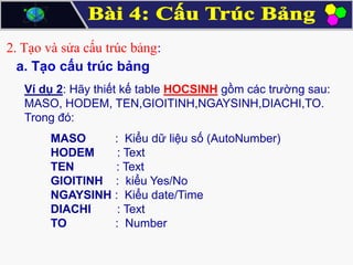 2. Tạo và sửa cấu trúc bảng:
a. Tạo cấu trúc bảng
Ví dụ 2: Hãy thiết kế table HOCSINH gồm các trường sau:
MASO, HODEM, TEN,GIOITINH,NGAYSINH,DIACHI,TO.
Trong đó:

MASO
: Kiểu dữ liệu số (AutoNumber)
HODEM
: Text
TEN
: Text
GIOITINH : kiểu Yes/No
NGAYSINH : Kiểu date/Time
DIACHI
: Text
TO
: Number

 