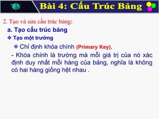 2. Tạo và sửa cấu trúc bảng:
a. Tạo cấu trúc bảng
 Tạo một trường

 Chỉ định khóa chính (Primary Key).
- Khóa chính là trường mà mỗi giá trị của nó xác
định duy nhất mỗi hàng của bảng, nghĩa là không
có hai hàng giống hệt nhau .

 