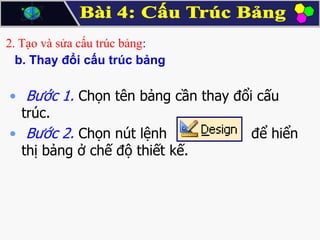 2. Tạo và sửa cấu trúc bảng:
b. Thay đổi cấu trúc bảng

• Bước 1. Chọn tên bảng cần thay đổi cấu
trúc.
• Bước 2. Chọn nút lệnh
để hiển
thị bảng ở chế độ thiết kế.

 