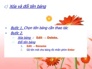 c) Xóa và đổi tên bảng

•
•

Bước 1. Chọn tên bảng cần thao tác
Bước 2.
–
–

Xóa bảng : Edit → Delete.
Đổi tên bảng
1.
2.

Edit → Rename.
Gõ tên mới cho bảng rồi nhấn phím Enter.

 