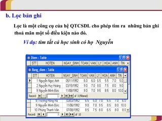 b. Lọc bản ghi
   Lọc là một công cụ của hệ QTCSDL cho phép tìm ra những bản ghi
   thoả mãn một số điều kiện nào đó.
       Ví dụ: tìm tất cả học sinh có họ Nguyễn
 
