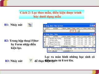 Cách 2: Lọc theo mẫu, điều kiện được trình
                    bày dưới dạng mẫu

B1: Nháy nút




B2: Trong hộp thoại Filter
     by Form nhập điều
     kiện lọc.

                              Lọc ra màn hình những học sinh có
B3: Nháy nút          để thực điểm lọc từ 8 trở lên.
                              hiện toán
 