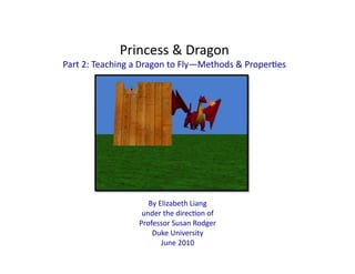 Princess	
  &	
  Dragon	
  
Part	
  2:	
  Teaching	
  a	
  Dragon	
  to	
  Fly—Methods	
  &	
  Proper:es	
  
By	
  Elizabeth	
  Liang	
  
under	
  the	
  direc:on	
  of	
  
Professor	
  Susan	
  Rodger	
  
Duke	
  University	
  	
  
June	
  2010	
  
 