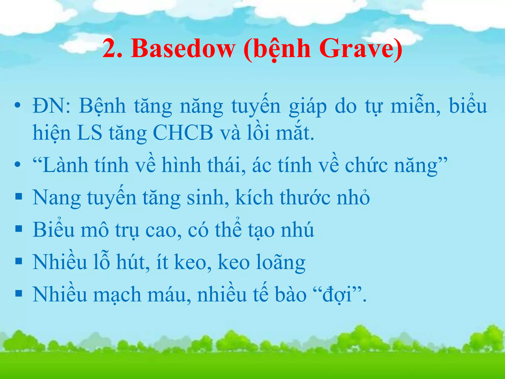 2. Basedow (bệnh Grave)
• ĐN: Bệnh tăng năng tuyến giáp do tự miễn, biểu
hiện LS tăng CHCB và lồi mắt.
• “Lành tính về hình thái, ác tính về chức năng”
 Nang tuyến tăng sinh, kích thước nhỏ
 Biểu mô trụ cao, có thể tạo nhú
 Nhiều lỗ hút, ít keo, keo loãng
 Nhiều mạch máu, nhiều tế bào “đợi”.
 