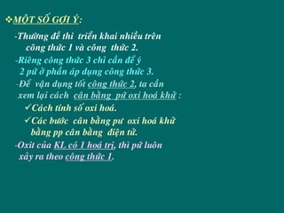 MOÄT SOÁ GÔÏI YÙ:
-Thöôøng ñeà thi trieån khai nhieàu treân
    coâng thöùc 1 vaø coâng thöùc 2.
-Rieâng coâng thöùc 3 chæ caàn ñeå yù
  2 pöù ôû phaàn aùp duïng coâng thöùc 3.
 -Ñeå vaän duïng toát coâng thöùc 2, ta caàn
  xem laïi caùch caân baèng pöù oxi hoaù khöû :
      Caùch tính soá oxi hoaù.
      Caùc böôùc caân baèng pö oxi hoaù khöû
     baèng pp caân baèng ñieän töû.
-Oxit cuûa KL coù 1 hoaù trò, thì pöù luoân
  xaûy ra theo coâng thöùc 1.
 