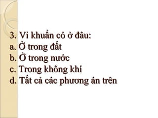 3. Vi khuẩn có ở đâu: a. Ở trong đất b. Ở trong nước c. Trong không khí d. Tất cả các phương án trên 