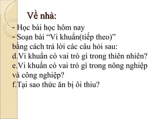 Về nhà: Học bài học hôm nay Soạn bài “Vi khuẩn(tiếp theo)”  bằng cách trả lời các câu hỏi sau: Vi khuẩn có vai trò gì trong thiên nhiên? Vi khuẩn có vai tró gì trong nông nghiệp và công nghiệp? Tại sao thức ăn bị ôi thiu? 