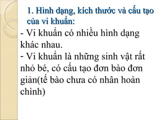 1. Hình dạng, kích thước và cấu tạo của vi khuẩn: - Vi khuẩn có nhiều hình dạng khác nhau. Vi khuẩn là những sinh vật rất nhỏ bé, có cấu tạo đơn bào đơn giản(tế bào chưa có nhân hoàn chình) 