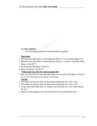 Tài li u h ng d n th c hành: i n công nghi p
17
5.2. Mô t thi t b
Các thi t b c g n y trên b ng n thí nghi m.
Th c hành
1. u dây m ch u khi n và m ch ng l c (hình 5.1 và 5.2) kh i ng Y/∆.
2. u dây m ch i u khi n và m ch ng l c (hình 5.3 và hình 5.4) i u khi n
ng c ch y ∆/YY.
3. o dòng i n kh i ng Y/∆, ∆/YY.
4. Quan sát mômen Y/∆, ∆/YY.
* Ph n dành cho sinh viên chuyên ngành i n
5. Sinh viên hãy thi t k m ch i n kh i ng sao tam giác (Y/∆) dùng 2 công t c
t và 2 r le th i gian và các nút n có liên quan.
Câu h i
1. Kh i ng sao/tam giác c áp d ng trong tr ng h p nào ? Cho ví d ?
2. Kh i ng tam giác/sao c áp d ng trong tr ng h p nào ? Cho ví d ?
3. Trong m ch u khi n hình 5.2 chúng ta b ti p m K2 và K3 c không ?
T i sao ?
4. Ng i ta s dung ng c hai c p t c (∆/YY) trong tr ng h p nào ?
 