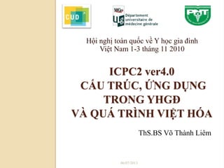 ICPC2 ver4.0
CẤU TRÚC, ỨNG DỤNG
TRONG YHGĐ
VÀ QUÁ TRÌNH VIỆT HÓA
Hội nghị toàn quốc về Y học gia đình
Việt Nam 1-3 tháng 11 2010
06/07/2013
ThS.BS Võ Thành Liêm
 