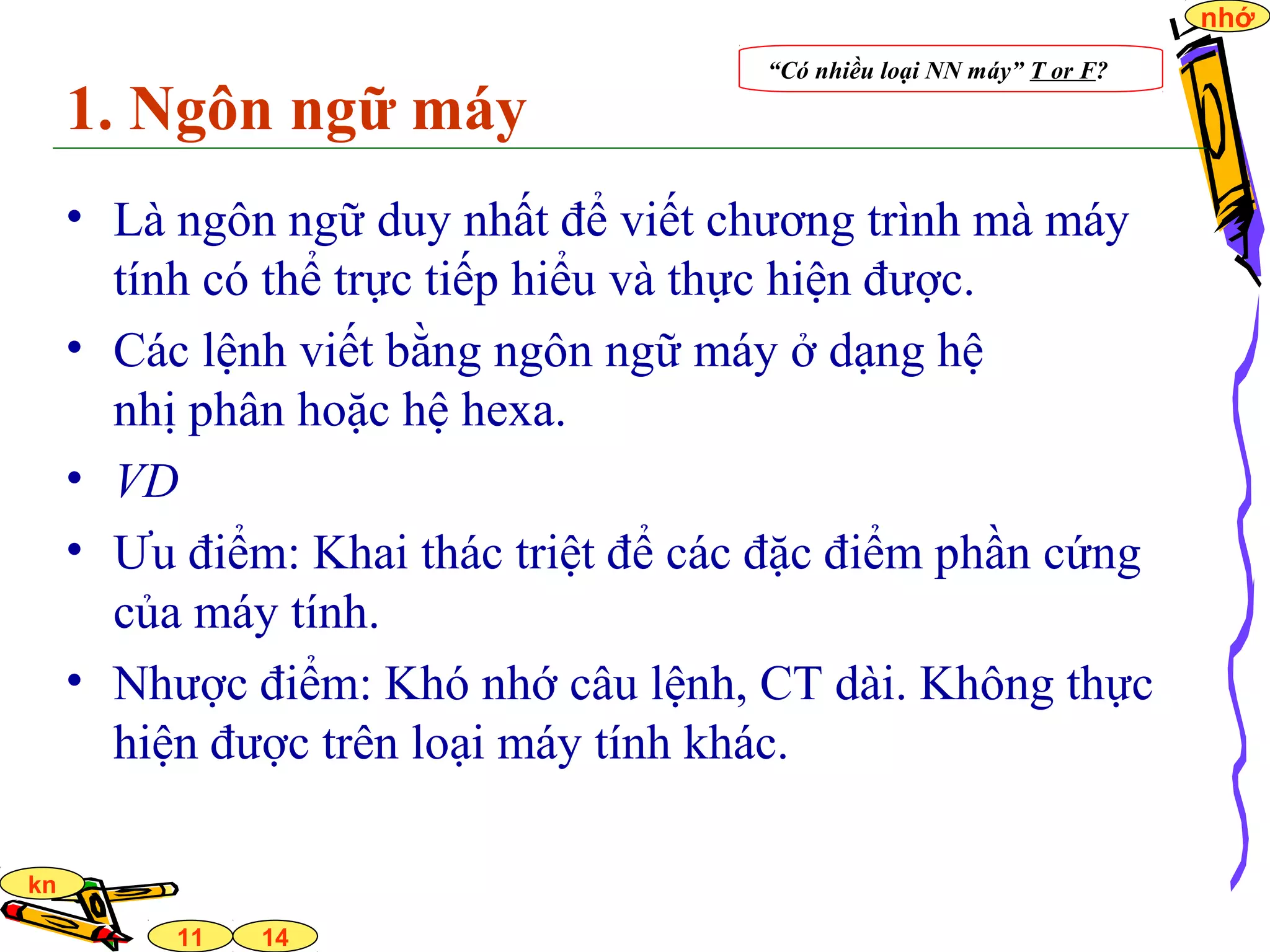 14
nhớ
11
kn
1. Ngôn ngữ máy
• Là ngôn ngữ duy nhất để viết chương trình mà máy
tính có thể trực tiếp hiểu và thực hiện được.
• Các lệnh viết bằng ngôn ngữ máy ở dạng hệ
nhị phân hoặc hệ hexa.
• VD
• Ưu điểm: Khai thác triệt để các đặc điểm phần cứng
của máy tính.
• Nhược điểm: Khó nhớ câu lệnh, CT dài. Không thực
hiện được trên loại máy tính khác.
“Có nhiều loại NN máy” T or F?
 