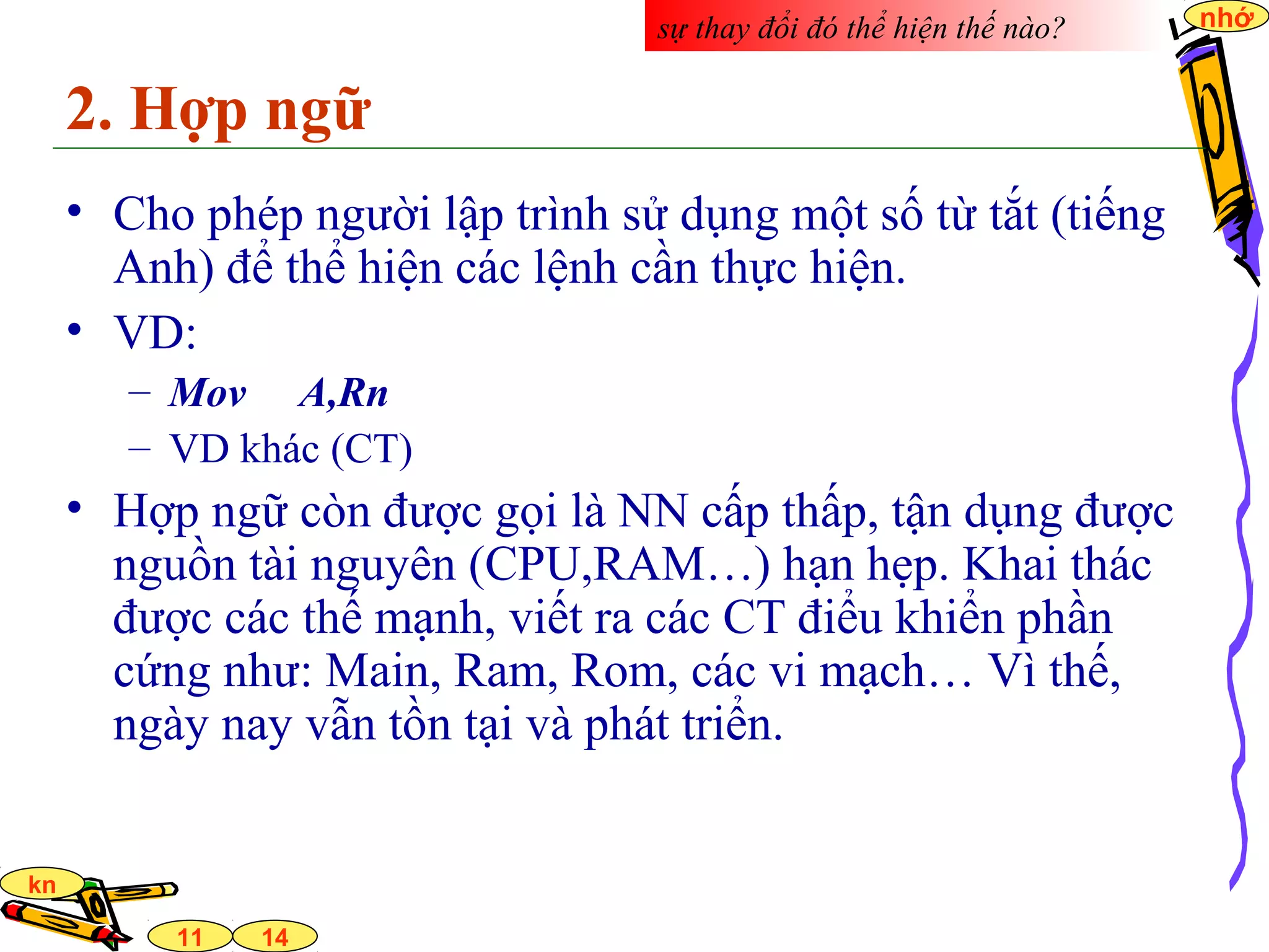 14
nhớ
11
kn
2. Hợp ngữ
• Cho phép người lập trình sử dụng một số từ tắt (tiếng
Anh) để thể hiện các lệnh cần thực hiện.
• VD:
– Mov A,Rn
– VD khác (CT)
• Hợp ngữ còn được gọi là NN cấp thấp, tận dụng được
nguồn tài nguyên (CPU,RAM…) hạn hẹp. Khai thác
được các thế mạnh, viết ra các CT điểu khiển phần
cứng như: Main, Ram, Rom, các vi mạch… Vì thế,
ngày nay vẫn tồn tại và phát triển.
sự thay đổi đó thể hiện thế nào?
 