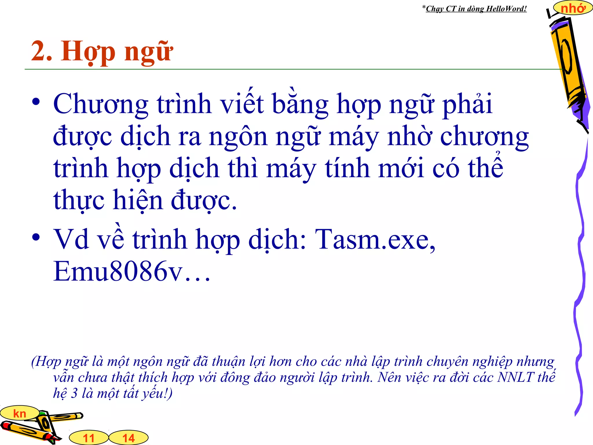 14
nhớ
11
kn
2. Hợp ngữ
• Chương trình viết bằng hợp ngữ phải
được dịch ra ngôn ngữ máy nhờ chương
trình hợp dịch thì máy tính mới có thể
thực hiện được.
• Vd về trình hợp dịch: Tasm.exe,
Emu8086v…
(Hợp ngữ là một ngôn ngữ đã thuận lợi hơn cho các nhà lập trình chuyên nghiệp nhưng
vẫn chưa thật thích hợp với đông đảo người lập trình. Nên việc ra đời các NNLT thế
hệ 3 là một tất yếu!)
*Chạy CT in dòng HelloWord!
 