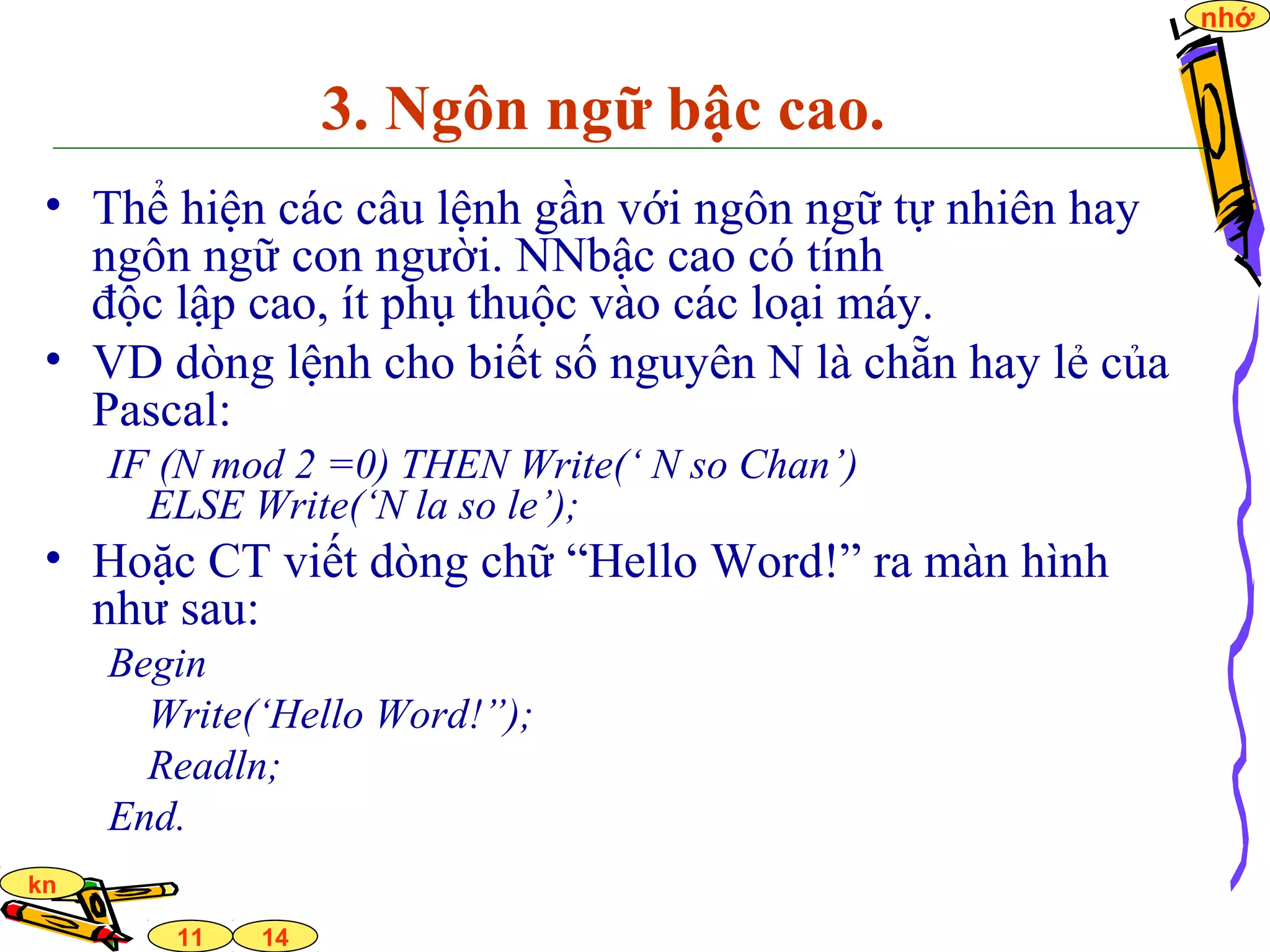 14
nhớ
11
kn
3. Ngôn ngữ bậc cao.
• Thể hiện các câu lệnh gần với ngôn ngữ tự nhiên hay
ngôn ngữ con người. NNbậc cao có tính
độc lập cao, ít phụ thuộc vào các loại máy.
• VD dòng lệnh cho biết số nguyên N là chẵn hay lẻ của
Pascal:
IF (N mod 2 =0) THEN Write(‘ N so Chan’)
ELSE Write(‘N la so le’);
• Hoặc CT viết dòng chữ “Hello Word!” ra màn hình
như sau:
Begin
Write(‘Hello Word!”);
Readln;
End.
 
