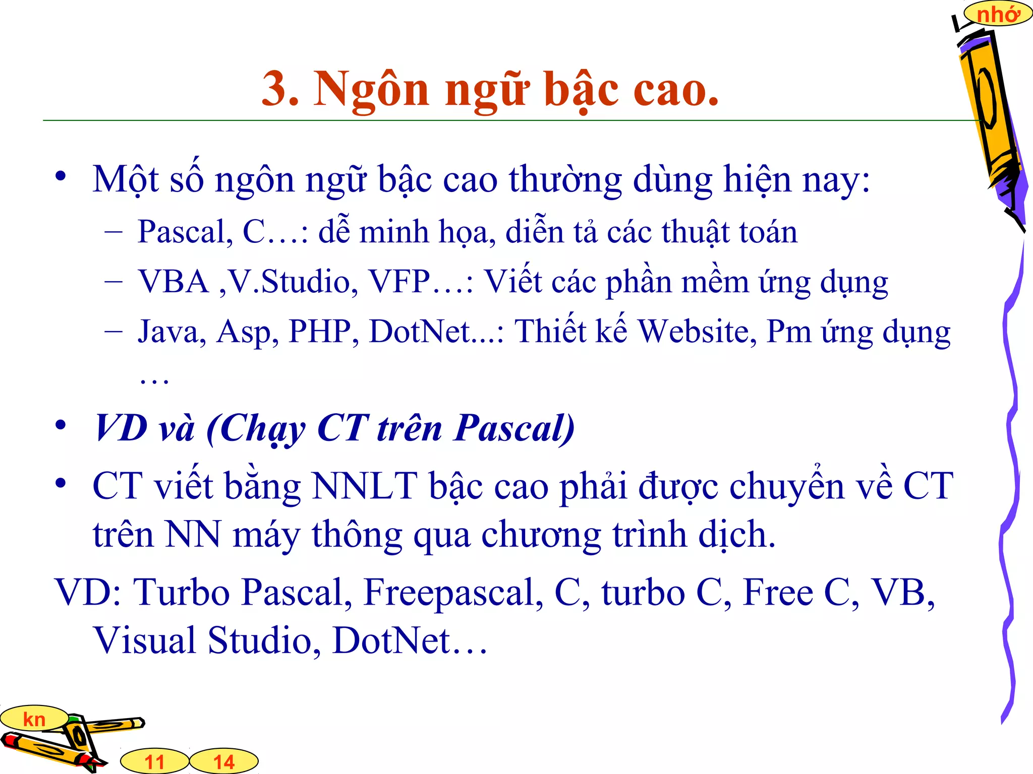 14
nhớ
11
kn
3. Ngôn ngữ bậc cao.
• Một số ngôn ngữ bậc cao thường dùng hiện nay:
– Pascal, C…: dễ minh họa, diễn tả các thuật toán
– VBA ,V.Studio, VFP…: Viết các phần mềm ứng dụng
– Java, Asp, PHP, DotNet...: Thiết kế Website, Pm ứng dụng
…
• VD và (Chạy CT trên Pascal)
• CT viết bằng NNLT bậc cao phải được chuyển về CT
trên NN máy thông qua chương trình dịch.
VD: Turbo Pascal, Freepascal, C, turbo C, Free C, VB,
Visual Studio, DotNet…
 