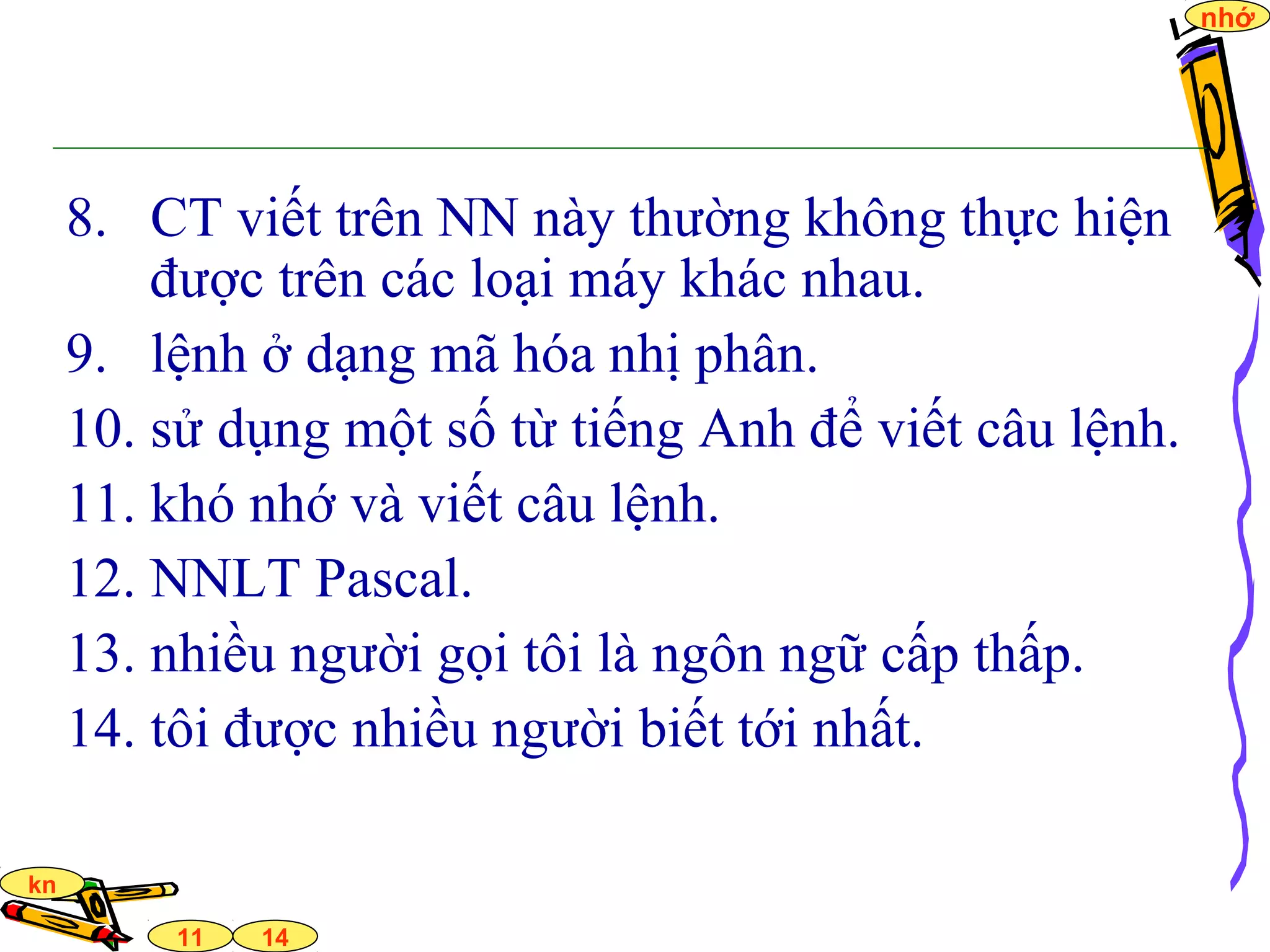 14
nhớ
11
kn
8. CT viết trên NN này thường không thực hiện
được trên các loại máy khác nhau.
9. lệnh ở dạng mã hóa nhị phân.
10. sử dụng một số từ tiếng Anh để viết câu lệnh.
11. khó nhớ và viết câu lệnh.
12. NNLT Pascal.
13. nhiều người gọi tôi là ngôn ngữ cấp thấp.
14. tôi được nhiều người biết tới nhất.
 
