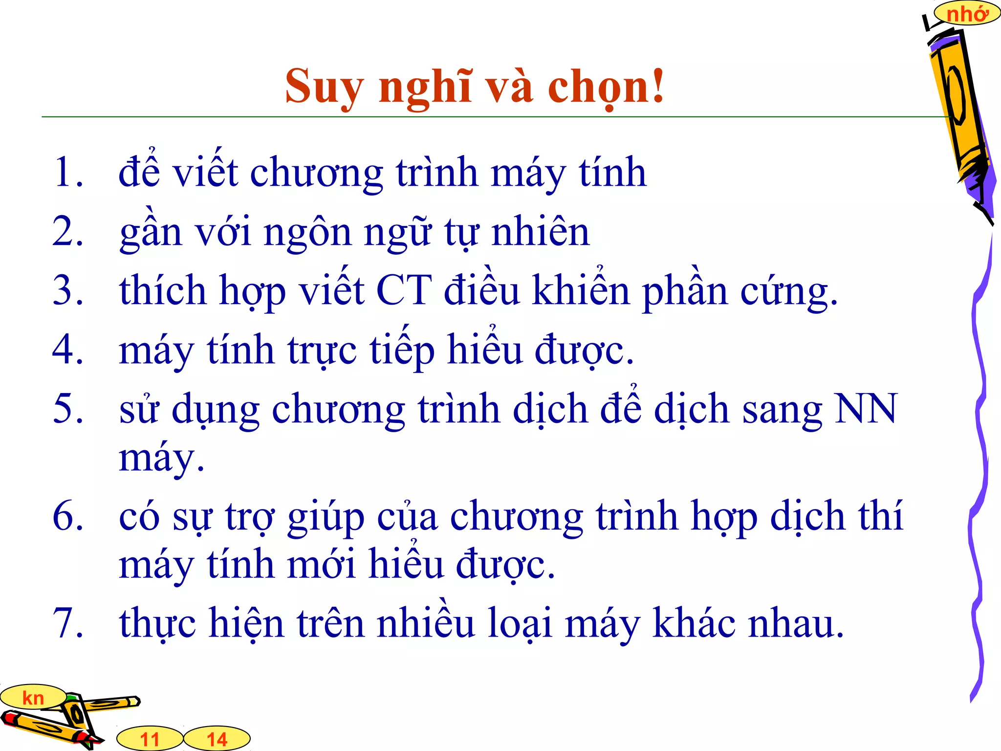 14
nhớ
11
kn
Suy nghĩ và chọn!
1. để viết chương trình máy tính
2. gần với ngôn ngữ tự nhiên
3. thích hợp viết CT điều khiển phần cứng.
4. máy tính trực tiếp hiểu được.
5. sử dụng chương trình dịch để dịch sang NN
máy.
6. có sự trợ giúp của chương trình hợp dịch thí
máy tính mới hiểu được.
7. thực hiện trên nhiều loại máy khác nhau.
 