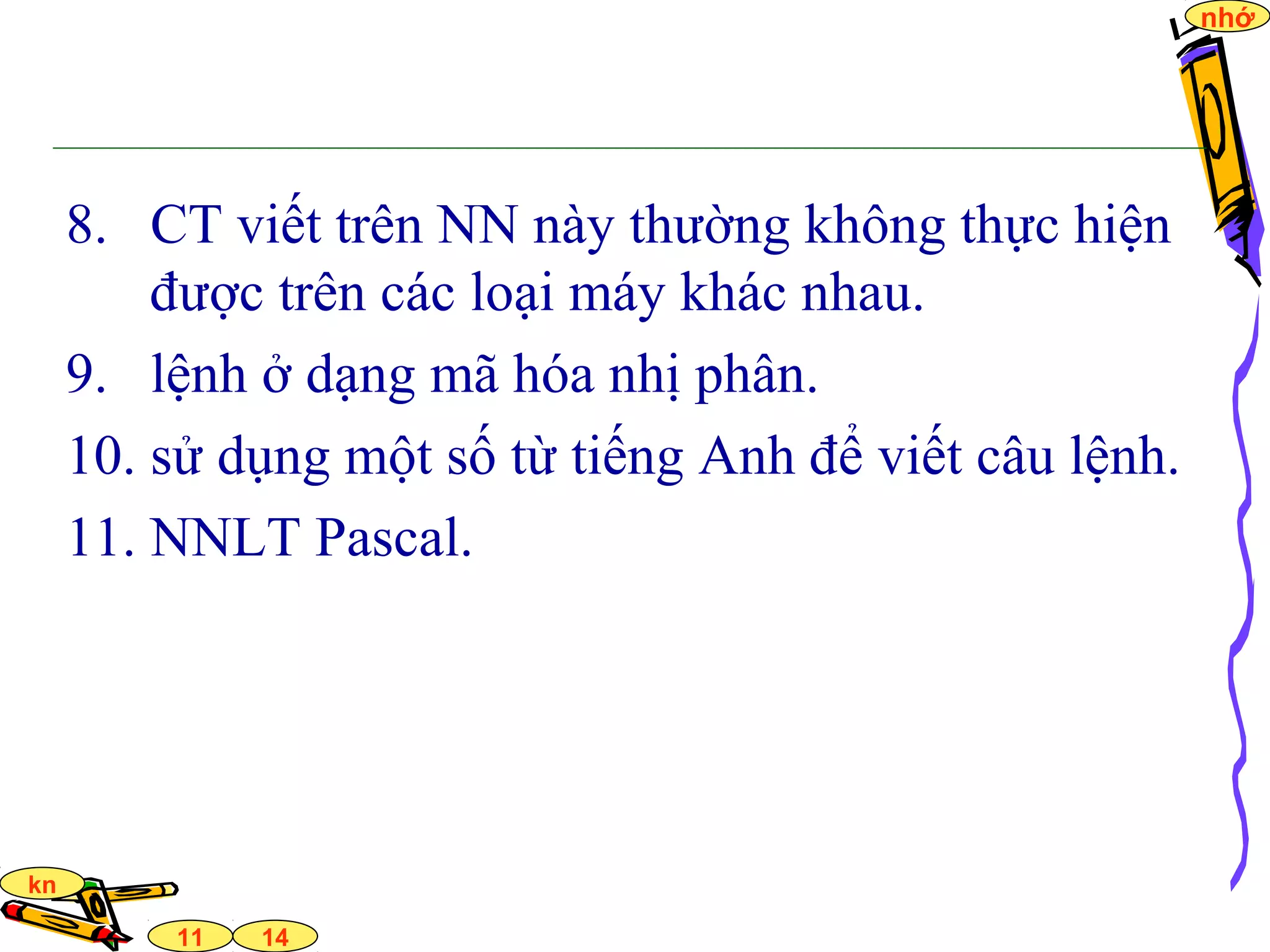 14
nhớ
11
kn
8. CT viết trên NN này thường không thực hiện
được trên các loại máy khác nhau.
9. lệnh ở dạng mã hóa nhị phân.
10. sử dụng một số từ tiếng Anh để viết câu lệnh.
11. NNLT Pascal.
 