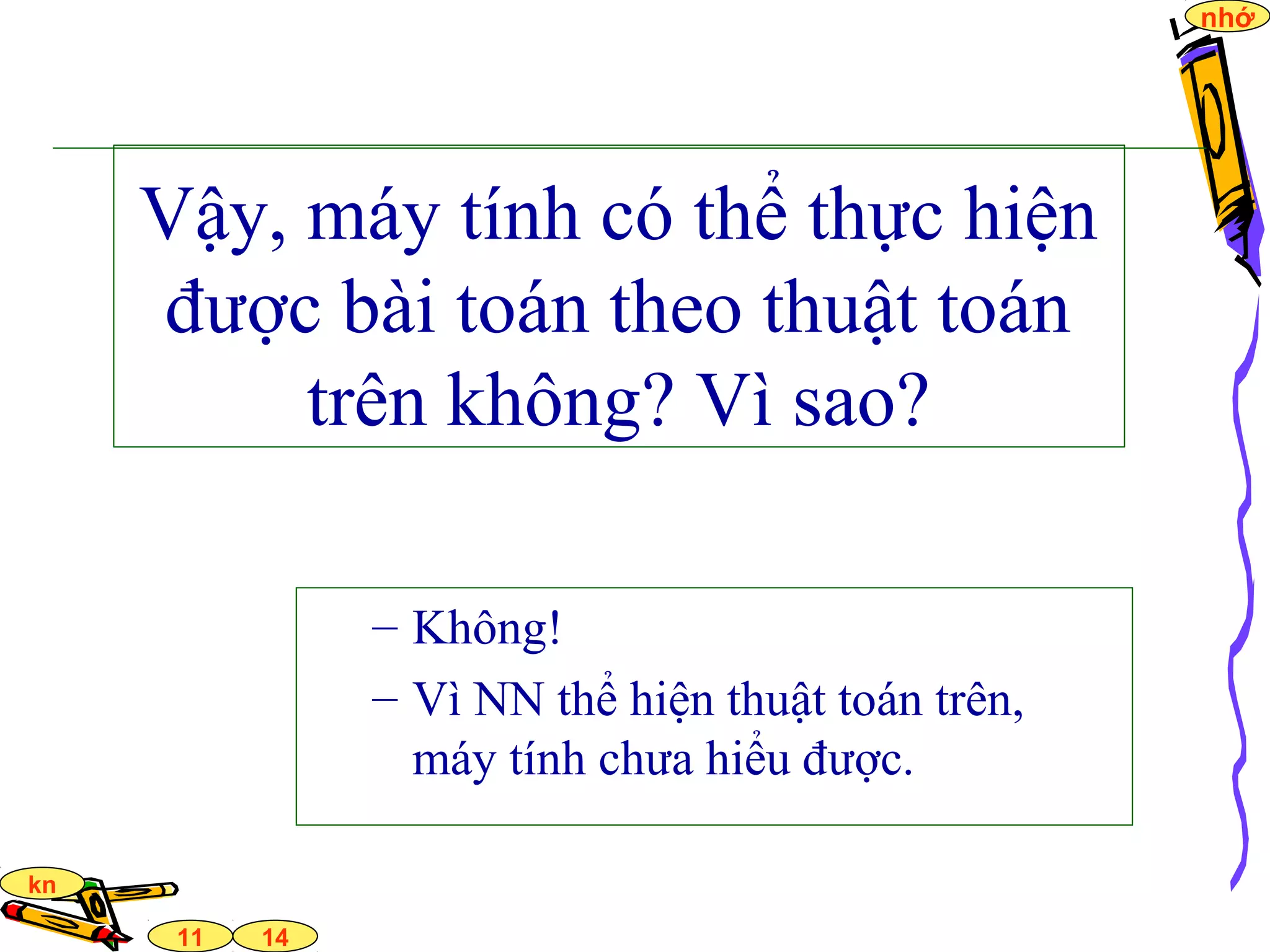 14
nhớ
11
kn
Vậy, máy tính có thể thực hiện
được bài toán theo thuật toán
trên không? Vì sao?
– Không!
– Vì NN thể hiện thuật toán trên,
máy tính chưa hiểu được.
 