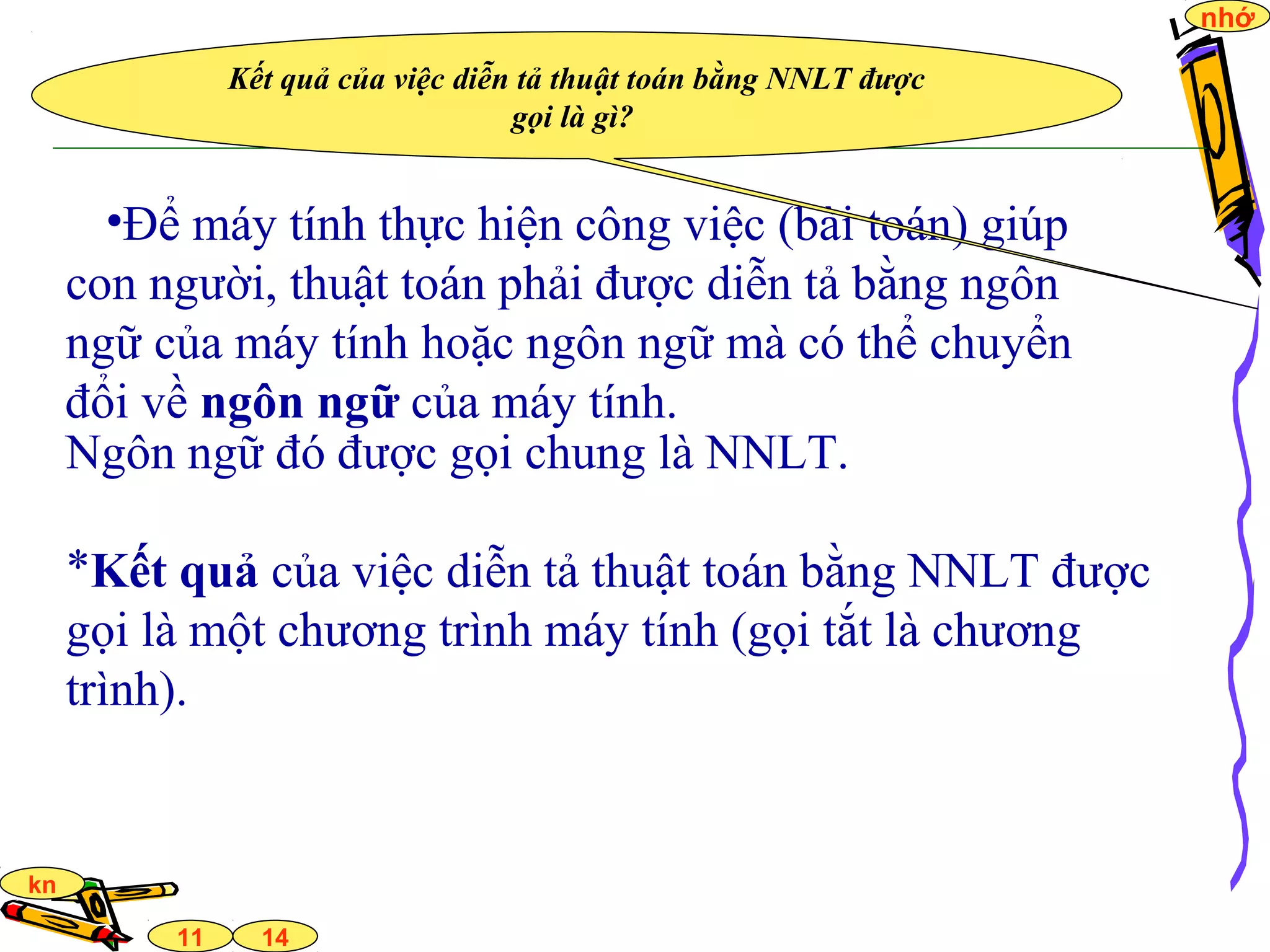 14
nhớ
11
kn
•Để máy tính thực hiện công việc (bài toán) giúp
con người, thuật toán phải được diễn tả bằng ngôn
ngữ của máy tính hoặc ngôn ngữ mà có thể chuyển
đổi về ngôn ngữ của máy tính.
Ngôn ngữ đó được gọi chung là NNLT.
*Kết quả của việc diễn tả thuật toán bằng NNLT được
gọi là một chương trình máy tính (gọi tắt là chương
trình).
Kết quả của việc diễn tả thuật toán bằng NNLT được
gọi là gì?
 
