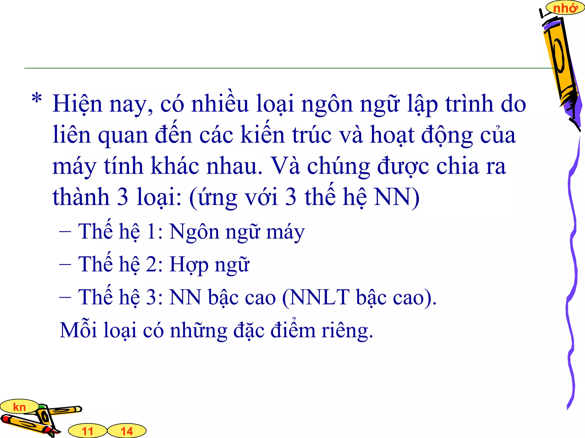 14
nhớ
11
kn
* Hiện nay, có nhiều loại ngôn ngữ lập trình do
liên quan đến các kiến trúc và hoạt động của
máy tính khác nhau. Và chúng được chia ra
thành 3 loại: (ứng với 3 thế hệ NN)
– Thế hệ 1: Ngôn ngữ máy
– Thế hệ 2: Hợp ngữ
– Thế hệ 3: NN bậc cao (NNLT bậc cao).
Mỗi loại có những đặc điểm riêng.
 