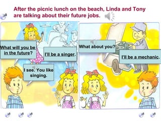 What will you be
in the future?
I’ll be a singer.
I see. You like
singing.
What about you?
I’ll be a mechanic.
After the picnic lunch on the beach, Linda and Tony
are talking about their future jobs.
What will you be
in the future? I’ll be a singer.
I’ll be a mechanic.
 