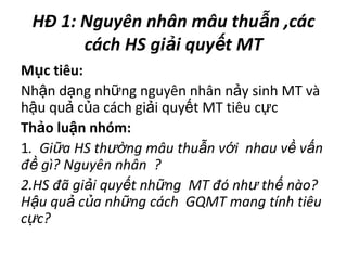 HĐ 1: Nguyênnhânmâuthuẫn,cáccách HS giảiquyếtMT Mụctiêu:Nhậndạngnhữngnguyênnhânnảysinh MT vàhậuquảcủacáchgiảiquyết MT tiêucựcThảoluậnnhóm:1. Giữa HS thườngmâuthuẫnvớinhauvềvấnđềgì? Nguyênnhân ? 2.HS đãgiảiquyếtnhững MT đónhưthếnào? Hậuquảcủanhữngcách GQMT mangtínhtiêucực?