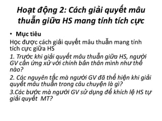  Hoạtđộng 2: Cáchgiảiquyếtmâuthuẫngiữa HS mangtínhtíchcựcMụctiêuHọc được cách giải quyết mâu thuẫn mang tính tích cực giữa HS 1. Trước khi giải quyết mâu thuẫn giữa HS, người GV cần ứng xử với chính bản thân mình như thế nào?2. Các nguyên tắc mà người GV đã thể hiện khi giải quyết mâu thuẫn trong câu chuyện là gì?3.Các bước mà người GV sử dụng để khích lệ HS tự giải quyết  MT?