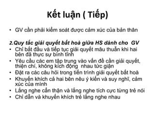 Kết luận ( Tiếp)GV cần phải kiểm soát được cảm xúc của bản thân2.Quy tắc giải quyết bất hoà giữa HS dành cho  GVChỉ bắt đầu và tiếp tục giải quyết mâu thuẫn khi hai bên đã thực sự bình tĩnhYêu cầu các em tập trung vào vấn đề cần giải quyết, thiện chí, không kích động  nhau tức giậnĐặt ra các câu hỏi trong tiến trình giải quyết bất hoàKhuyến khích cả hai bên nêu ý kiến và suy nghĩ, cảm xúc của mìnhLắng nghe cẩn thận và lắng nghe tích cực từng trẻ nóiChỉ dẫn và khuyến khích trẻ lắng nghe nhau