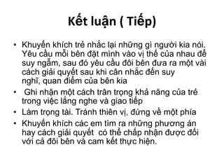 Kết luận ( Tiếp)Khuyến khích trẻ nhắc lại những gì người kia nói. Yêu cầu mỗi bên đặt mình vào vị thế của nhau để suy ngẫm, sau đó yêu cầu đôi bên đưa ra một vài cách giải quyết sau khi cân nhắc đến suy nghĩ, quan điểm của bên kia Ghi nhận một cách trân trọng khả năng của trẻ trong việc lắng nghe và giao tiếpLàm trọng tài. Tránh thiên vị, đứng về một phíaKhuyến khích các em tìm ra những phương án hay cách giải quyết  có thể chấp nhận được đối với cả đôi bên và cam kết thực hiện. 
