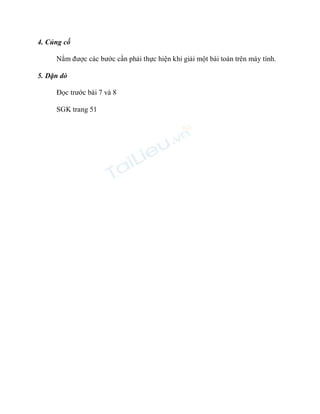 4. Củng cố 
Nắm được các bước cần phải thực hiện khi giải một bài toán trên máy tính. 
5. Dặn dò 
Đọc trước bài 7 và 8 
SGK trang 51 
