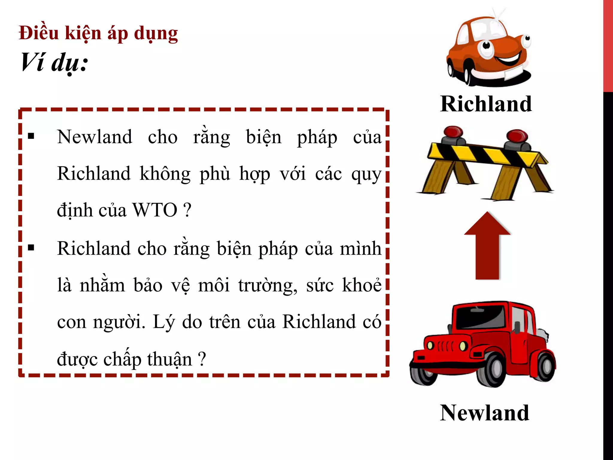 Điều kiện áp dụng
§  Newland cho rằng biện pháp của
Richland không phù hợp với các quy
định của WTO ?
§  Richland cho rằng biện pháp của mình
là nhằm bảo vệ môi trường, sức khoẻ
con người. Lý do trên của Richland có
được chấp thuận ?
Ví dụ:
Newland
Richland
 