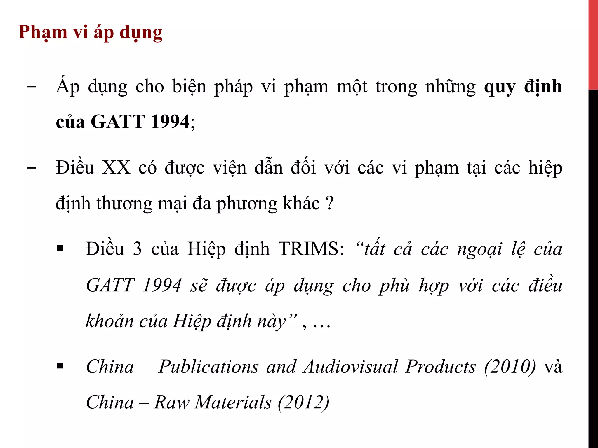Phạm vi áp dụng
-  Áp dụng cho biện pháp vi phạm một trong những quy định
của GATT 1994;
-  Điều XX có được viện dẫn đối với các vi phạm tại các hiệp
định thương mại đa phương khác ?
§  Điều 3 của Hiệp định TRIMS: “tất cả các ngoại lệ của
GATT 1994 sẽ được áp dụng cho phù hợp với các điều
khoản của Hiệp định này” , …
§  China – Publications and Audiovisual Products (2010) và
China – Raw Materials (2012)
 