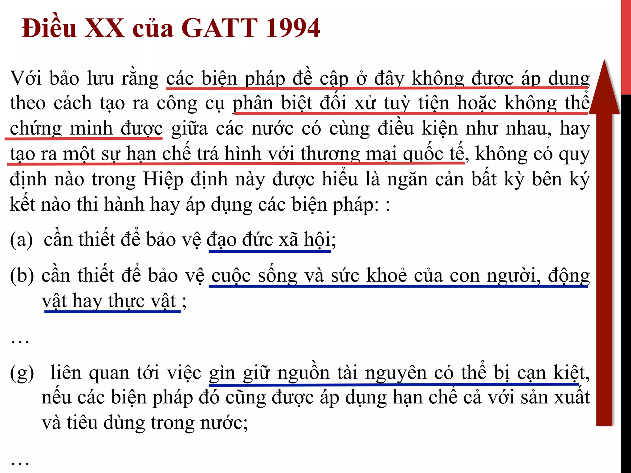 Điều XX của GATT 1994
Với bảo lưu rằng các biện pháp đề cập ở đây không được áp dụng
theo cách tạo ra công cụ phân biệt đối xử tuỳ tiện hoặc không thể
chứng minh được giữa các nước có cùng điều kiện như nhau, hay
tạo ra một sự hạn chế trá hình với thương mại quốc tế, không có quy
định nào trong Hiệp định này được hiểu là ngăn cản bất kỳ bên ký
kết nào thi hành hay áp dụng các biện pháp: :
(a) cần thiết để bảo vệ đạo đức xã hội;
(b)  cần thiết để bảo vệ cuộc sống và sức khoẻ của con người, động
vật hay thực vật ;
…
(g)  liên quan tới việc gìn giữ nguồn tài nguyên có thể bị cạn kiệt,
nếu các biện pháp đó cũng được áp dụng hạn chế cả với sản xuất
và tiêu dùng trong nước;
…
 