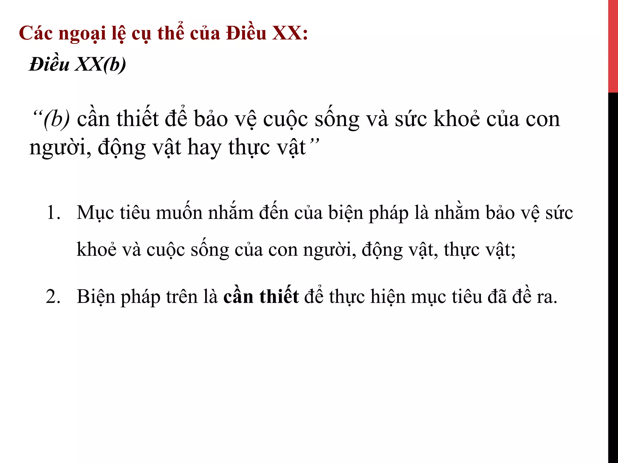 1.  Mục tiêu muốn nhắm đến của biện pháp là nhằm bảo vệ sức
khoẻ và cuộc sống của con người, động vật, thực vật;
2.  Biện pháp trên là cần thiết để thực hiện mục tiêu đã đề ra.
Điều XX(b)
“(b) cần thiết để bảo vệ cuộc sống và sức khoẻ của con
người, động vật hay thực vật”
Các ngoại lệ cụ thể của Điều XX:
 