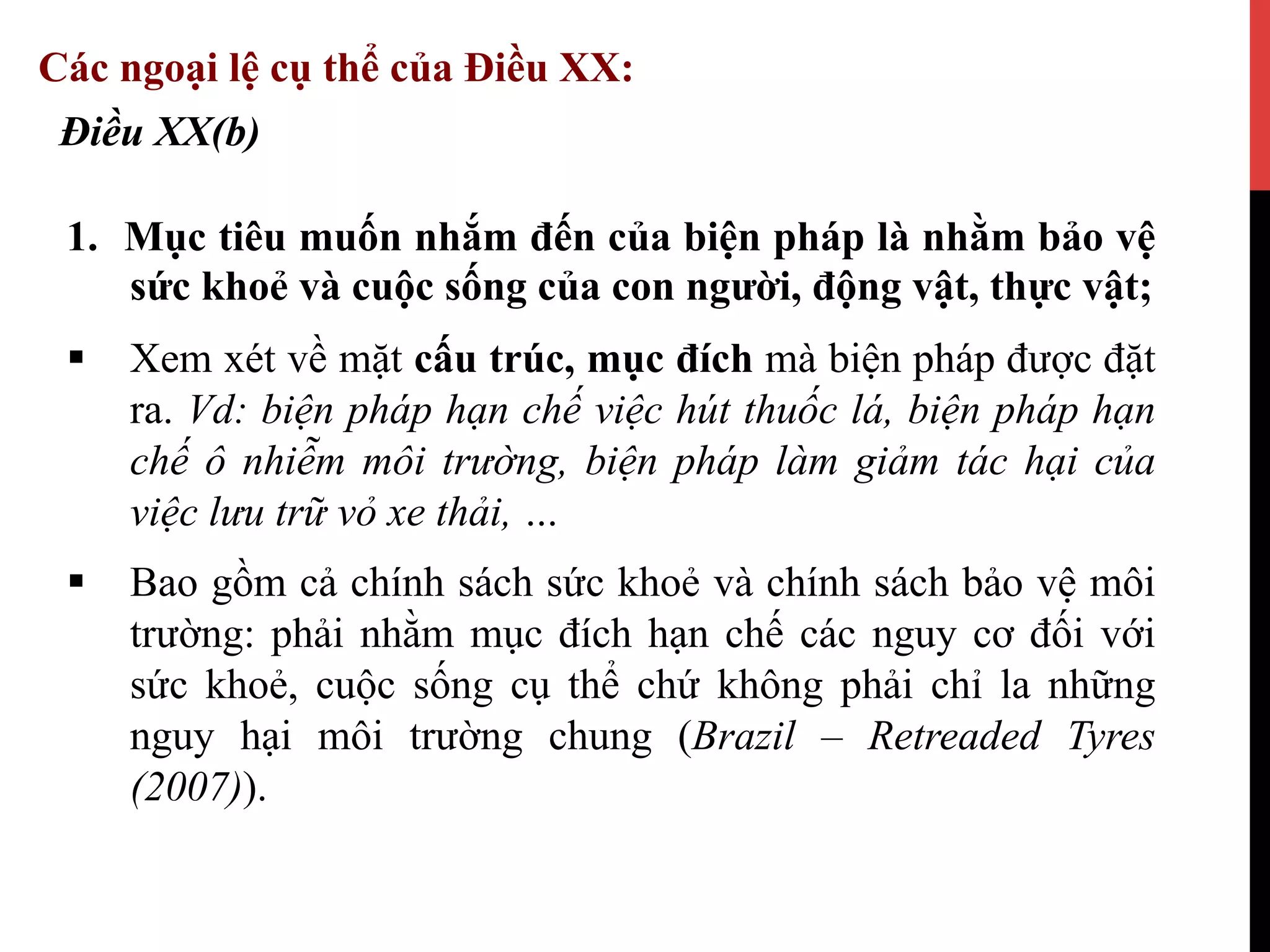 1.  Mục tiêu muốn nhắm đến của biện pháp là nhằm bảo vệ
sức khoẻ và cuộc sống của con người, động vật, thực vật;
§  Xem xét về mặt cấu trúc, mục đích mà biện pháp được đặt
ra. Vd: biện pháp hạn chế việc hút thuốc lá, biện pháp hạn
chế ô nhiễm môi trường, biện pháp làm giảm tác hại của
việc lưu trữ vỏ xe thải, …
§  Bao gồm cả chính sách sức khoẻ và chính sách bảo vệ môi
trường: phải nhằm mục đích hạn chế các nguy cơ đối với
sức khoẻ, cuộc sống cụ thể chứ không phải chỉ la những
nguy hại môi trường chung (Brazil – Retreaded Tyres
(2007)).
Điều XX(b)
Các ngoại lệ cụ thể của Điều XX:
 