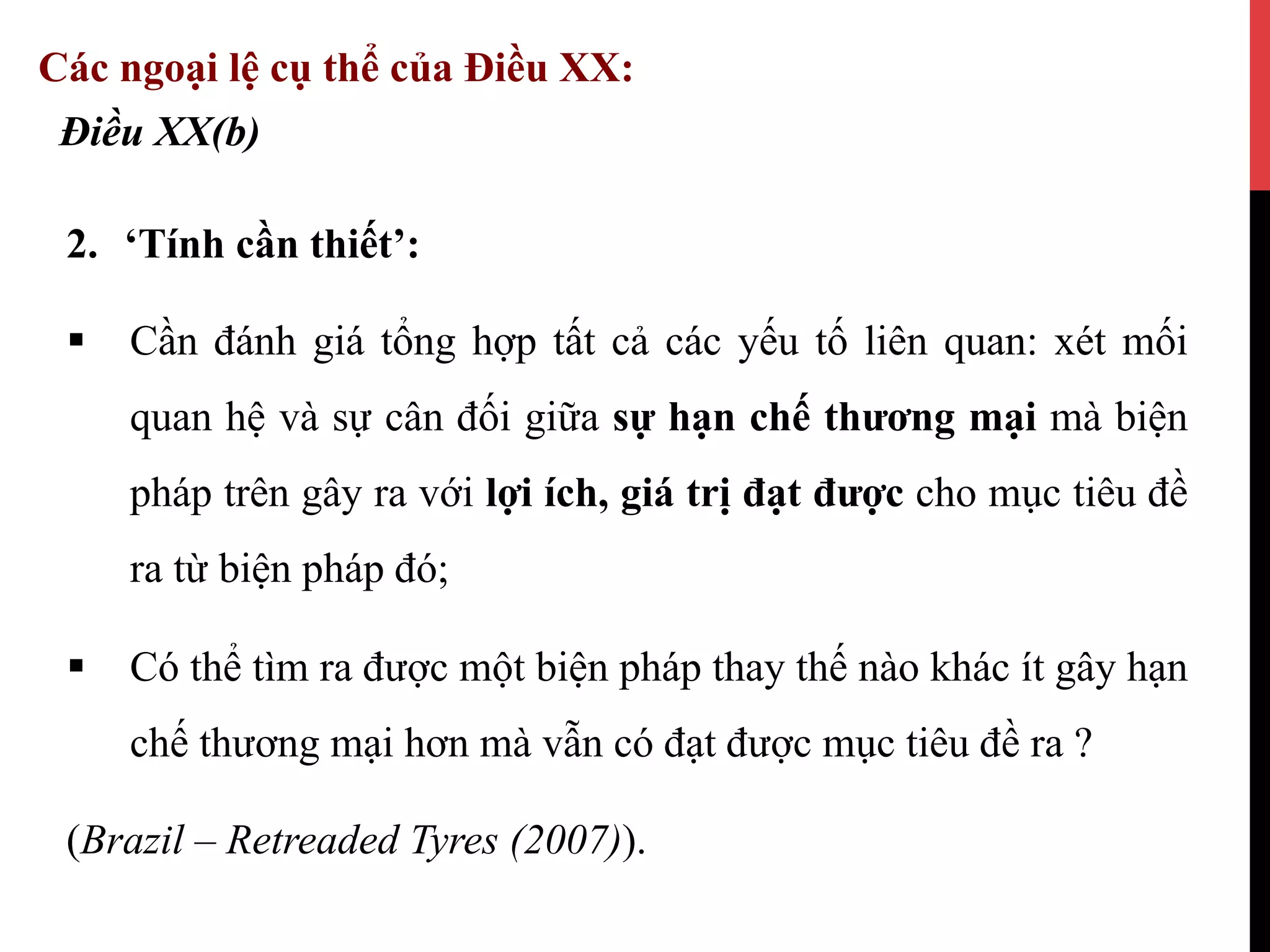 2.  ‘Tính cần thiết’:
§  Cần đánh giá tổng hợp tất cả các yếu tố liên quan: xét mối
quan hệ và sự cân đối giữa sự hạn chế thương mại mà biện
pháp trên gây ra với lợi ích, giá trị đạt được cho mục tiêu đề
ra từ biện pháp đó;
§  Có thể tìm ra được một biện pháp thay thế nào khác ít gây hạn
chế thương mại hơn mà vẫn có đạt được mục tiêu đề ra ?
(Brazil – Retreaded Tyres (2007)).
Điều XX(b)
Các ngoại lệ cụ thể của Điều XX:
 