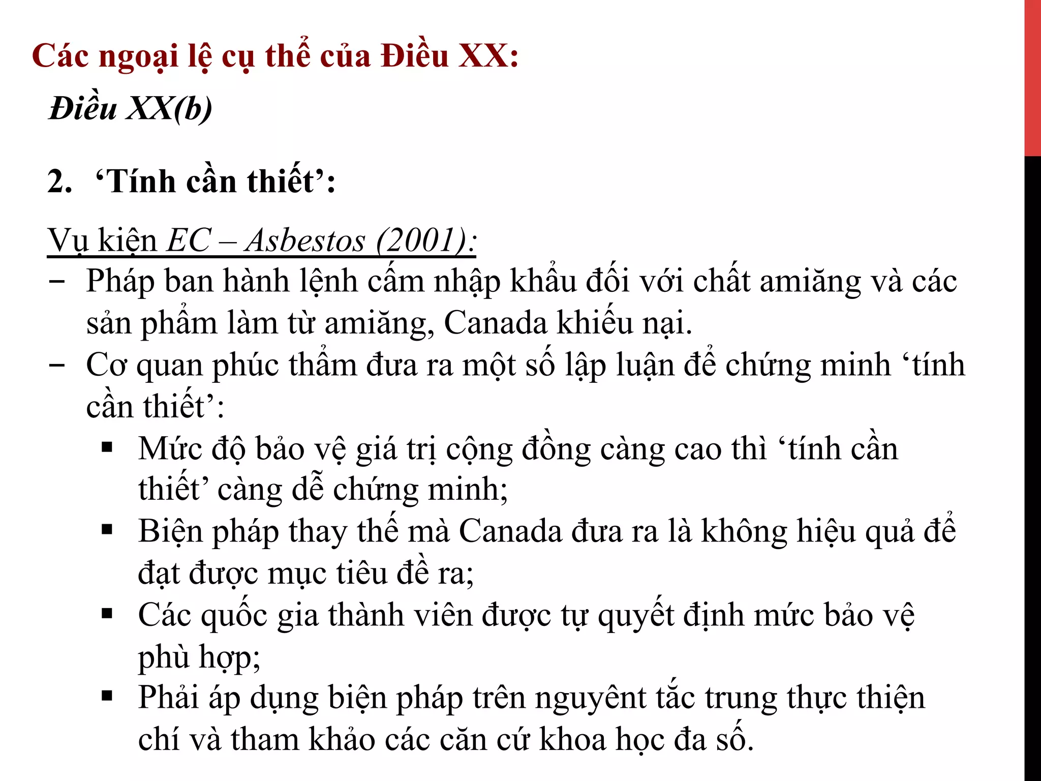 2.  ‘Tính cần thiết’:
Điều XX(b)
Các ngoại lệ cụ thể của Điều XX:
Vụ kiện EC – Asbestos (2001):
-  Pháp ban hành lệnh cấm nhập khẩu đối với chất amiăng và các
sản phẩm làm từ amiăng, Canada khiếu nại.
-  Cơ quan phúc thẩm đưa ra một số lập luận để chứng minh ‘tính
cần thiết’:
§  Mức độ bảo vệ giá trị cộng đồng càng cao thì ‘tính cần
thiết’ càng dễ chứng minh;
§  Biện pháp thay thế mà Canada đưa ra là không hiệu quả để
đạt được mục tiêu đề ra;
§  Các quốc gia thành viên được tự quyết định mức bảo vệ
phù hợp;
§  Phải áp dụng biện pháp trên nguyênt tắc trung thực thiện
chí và tham khảo các căn cứ khoa học đa số.
 