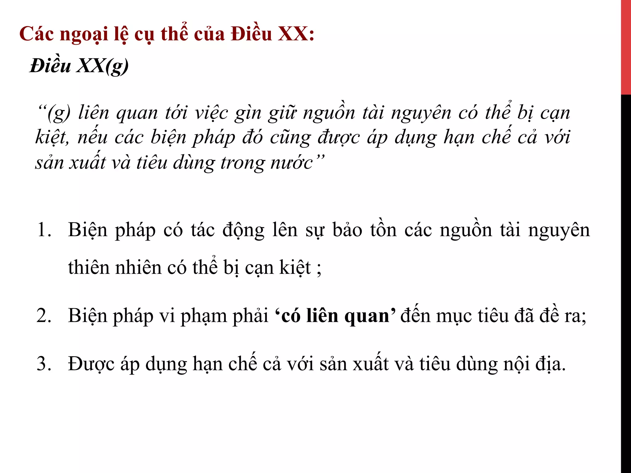 1.  Biện pháp có tác động lên sự bảo tồn các nguồn tài nguyên
thiên nhiên có thể bị cạn kiệt ;
2.  Biện pháp vi phạm phải ‘có liên quan’ đến mục tiêu đã đề ra;
3.  Được áp dụng hạn chế cả với sản xuất và tiêu dùng nội địa.
Điều XX(g)
“(g) liên quan tới việc gìn giữ nguồn tài nguyên có thể bị cạn
kiệt, nếu các biện pháp đó cũng được áp dụng hạn chế cả với
sản xuất và tiêu dùng trong nước”
Các ngoại lệ cụ thể của Điều XX:
 