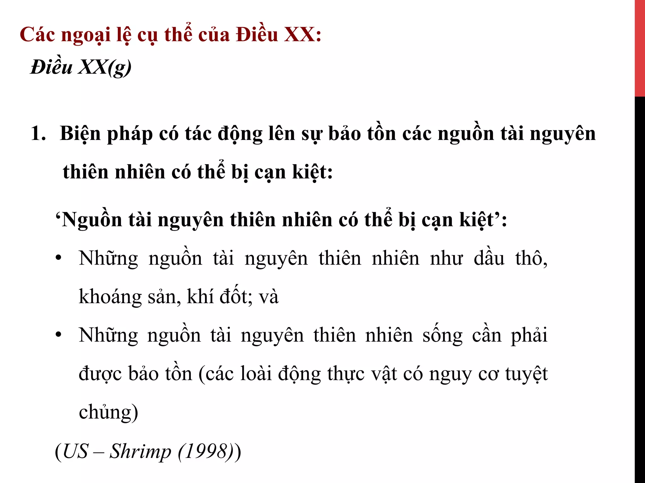 1.  Biện pháp có tác động lên sự bảo tồn các nguồn tài nguyên
thiên nhiên có thể bị cạn kiệt:
Điều XX(g)
Các ngoại lệ cụ thể của Điều XX:
‘Nguồn tài nguyên thiên nhiên có thể bị cạn kiệt’:
•  Những nguồn tài nguyên thiên nhiên như dầu thô,
khoáng sản, khí đốt; và
•  Những nguồn tài nguyên thiên nhiên sống cần phải
được bảo tồn (các loài động thực vật có nguy cơ tuyệt
chủng)
(US – Shrimp (1998))
 