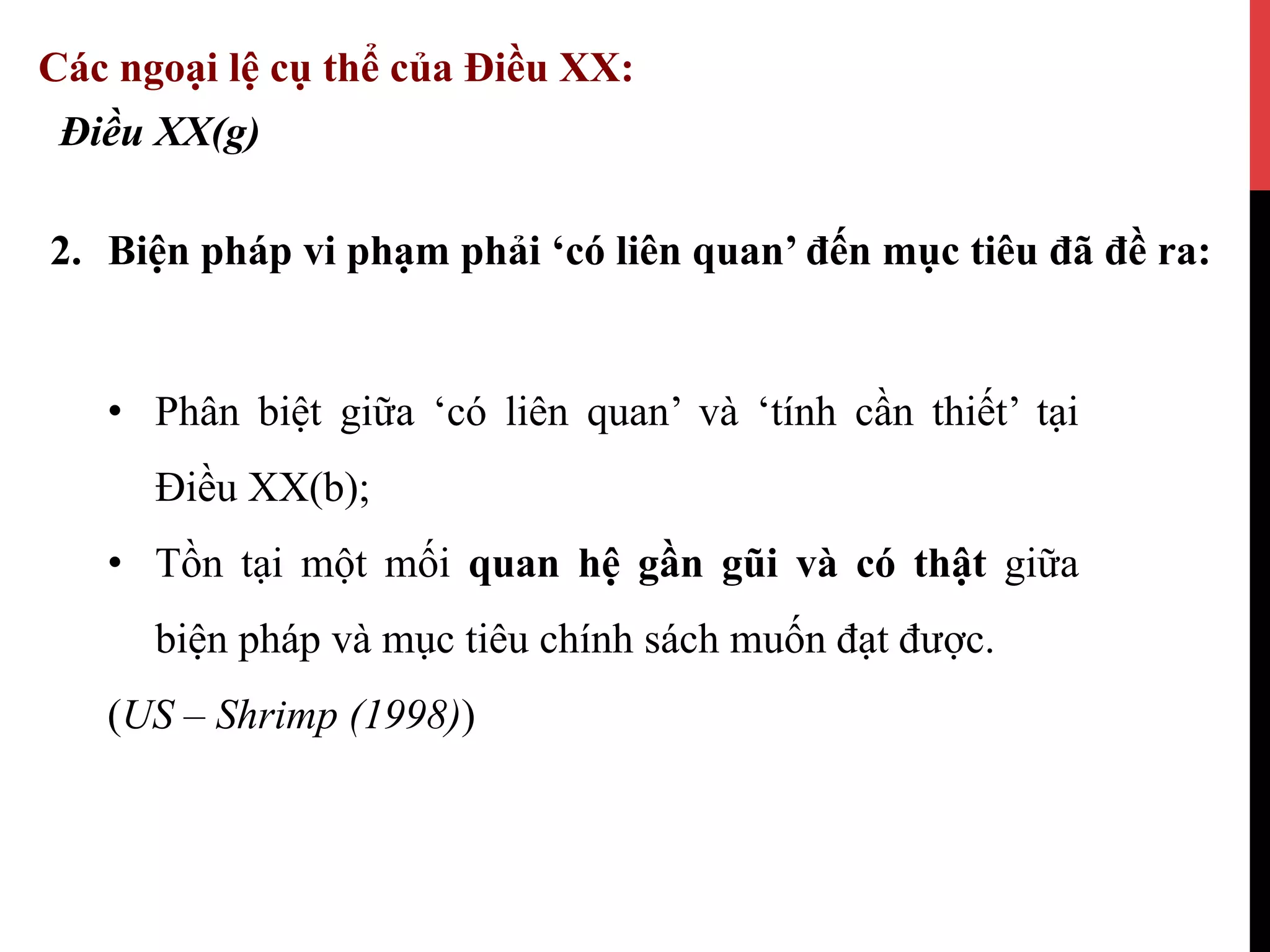 2.  Biện pháp vi phạm phải ‘có liên quan’ đến mục tiêu đã đề ra:
Điều XX(g)
Các ngoại lệ cụ thể của Điều XX:
•  Phân biệt giữa ‘có liên quan’ và ‘tính cần thiết’ tại
Điều XX(b);
•  Tồn tại một mối quan hệ gần gũi và có thật giữa
biện pháp và mục tiêu chính sách muốn đạt được.
(US – Shrimp (1998))
 