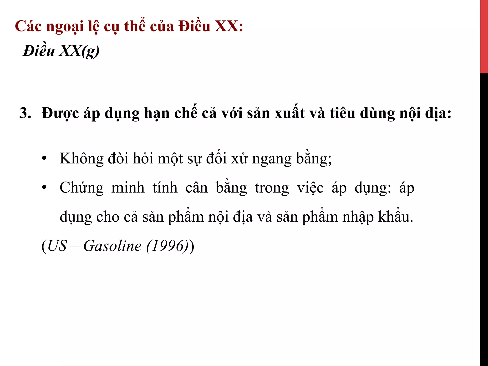 3.  Được áp dụng hạn chế cả với sản xuất và tiêu dùng nội địa:
Điều XX(g)
Các ngoại lệ cụ thể của Điều XX:
•  Không đòi hỏi một sự đối xử ngang bằng;
•  Chứng minh tính cân bằng trong việc áp dụng: áp
dụng cho cả sản phẩm nội địa và sản phẩm nhập khẩu.
(US – Gasoline (1996))
 