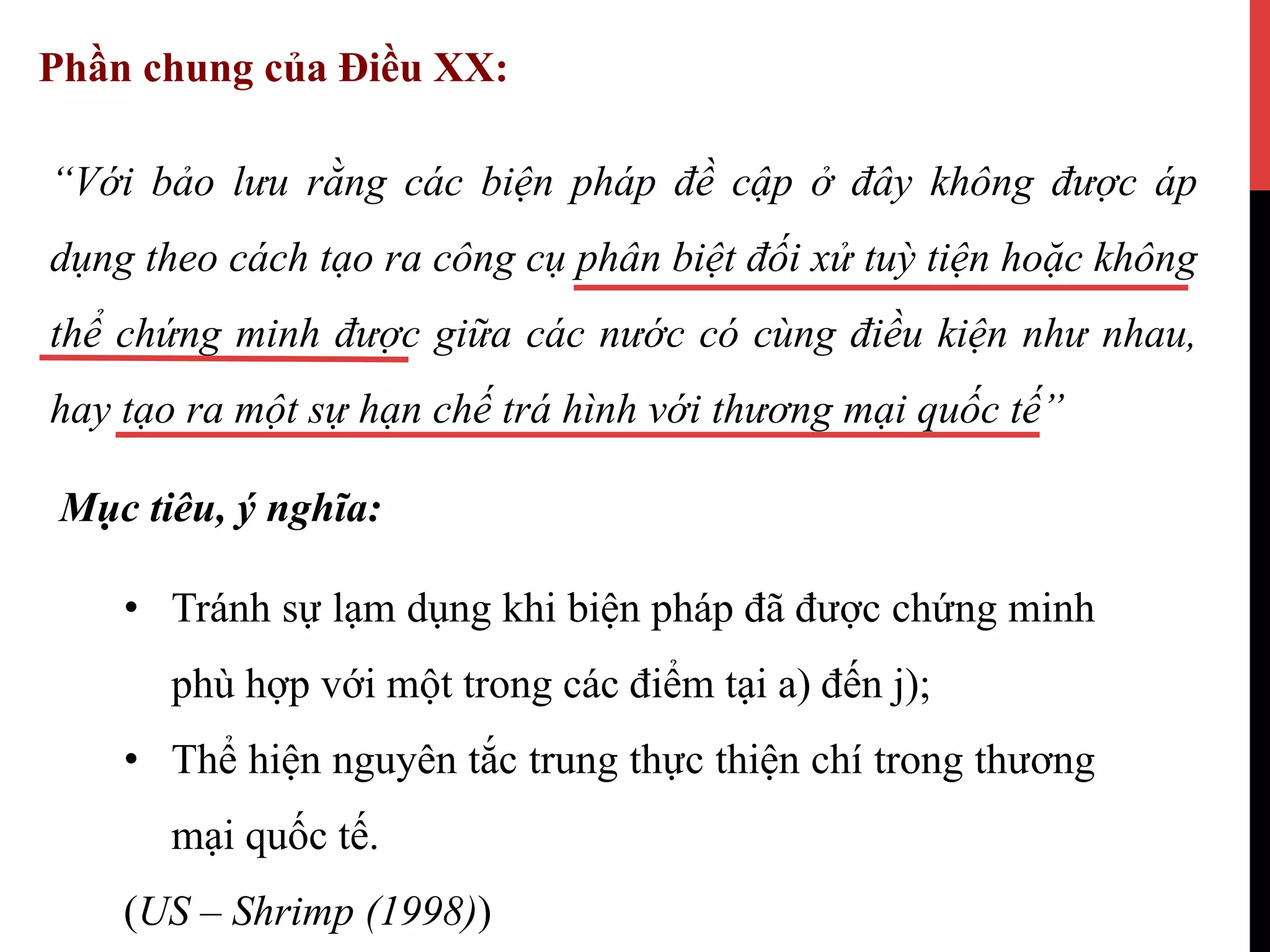 Phần chung của Điều XX:
“Với bảo lưu rằng các biện pháp đề cập ở đây không được áp
dụng theo cách tạo ra công cụ phân biệt đối xử tuỳ tiện hoặc không
thể chứng minh được giữa các nước có cùng điều kiện như nhau,
hay tạo ra một sự hạn chế trá hình với thương mại quốc tế”
Mục tiêu, ý nghĩa:
•  Tránh sự lạm dụng khi biện pháp đã được chứng minh
phù hợp với một trong các điểm tại a) đến j);
•  Thể hiện nguyên tắc trung thực thiện chí trong thương
mại quốc tế.
(US – Shrimp (1998))
 