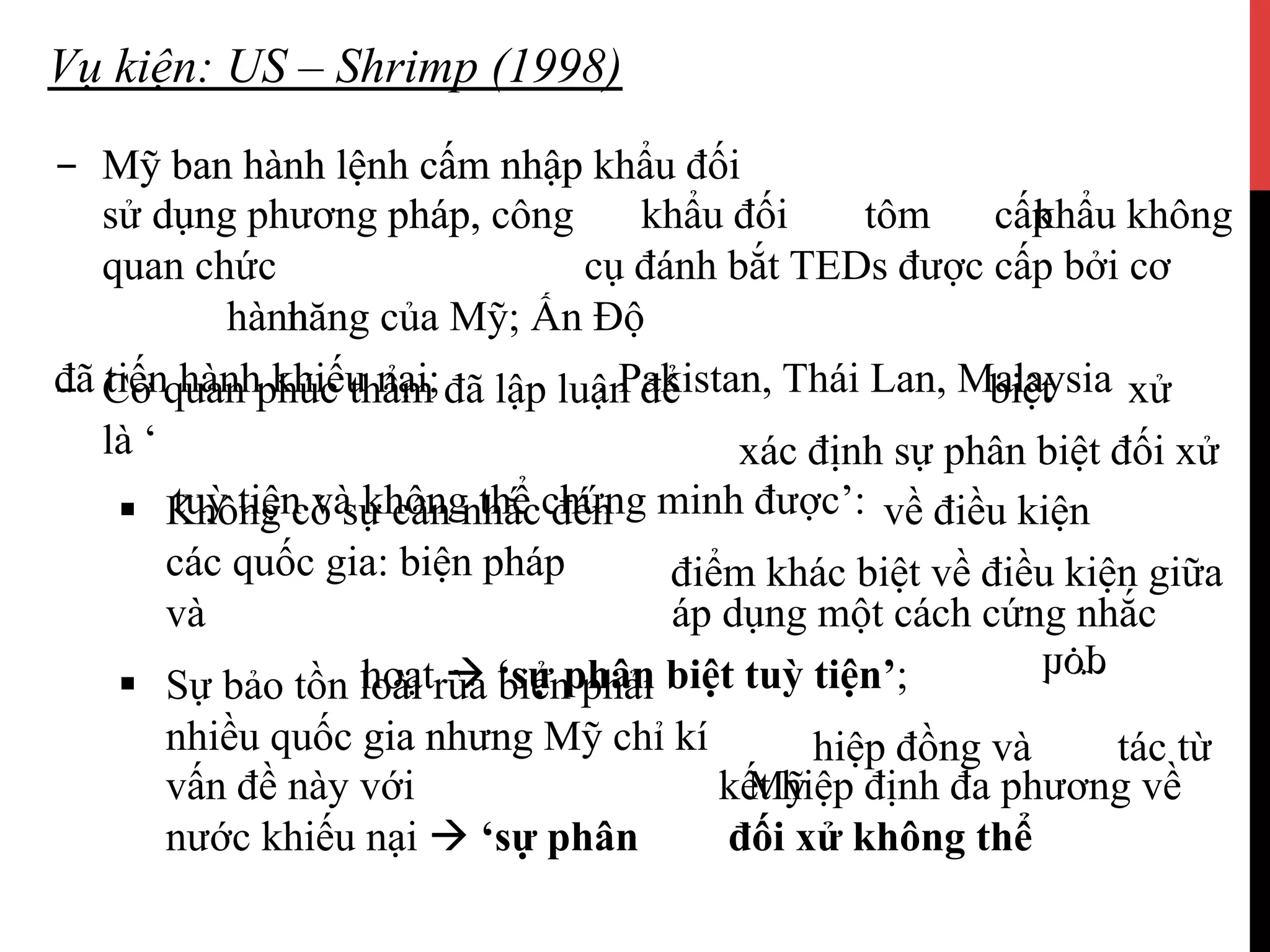 Vụ kiện: US – Shrimp (1998)
-  Mỹ ban hành lệnh cấm nhập khẩu đối-  Mỹ ban hành lệnh cấm nhập
khẩudụng đối tômpháp, khẩu khôngsử dụng cấpphương pháp, công
cụ đánh bắt TEDs được cấp bởi cơquan chức
năng củahành Mỹ; Ấn Độ
, Pakistan, Thái Lan, Malaysiađã tiến hành khiếu nại luận;-  Cơ quan phúc thẩm đã biệtlập để xử
xác định sự phân biệt đối xửlà ‘
tuỳ tiện và không thể chứng minh được’:§  Không có sự vềcân điềunhắc kiệnđến
điểm khác biệt về điều kiện giữacác quốc gia: biện pháp
áp dụng một cách cứng nhắcvà
hoạt à ‘sự phân biệtloài tuỳ tiện’;§  Sự bảo tồn loài rùa biển phải
hiệp đồng vàgia nhưng
hợp
tác từnhiều quốc gia nhưng Mỹ chỉ kí
kết hiệp định đa phương vềvấn đề Mỹnày với
nước đốikhiếu xửnại khôngà ‘sự thểphân
 